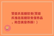 赞臣氏氨糖软骨(赞臣氏推出氨糖软骨保养品，助您美容养颜！)