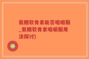氨糖软骨素能否咀嚼服_氨糖软骨素咀嚼服用法探讨)