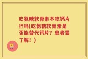 吃氨糖软骨素不吃钙片行吗(吃氨糖软骨素是否能替代钙片？患者需了解！)