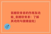 氨糖软骨素的作用及功能_氨糖软骨素：了解其功效与健康益处)