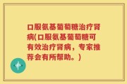 口服氨基葡萄糖治疗肾病(口服氨基葡萄糖可有效治疗肾病，专家推荐会有所帮助。)