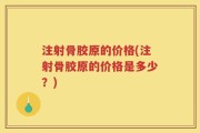 注射骨胶原的价格(注射骨胶原的价格是多少？)