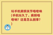 玩手机肩膀关节咯噔响(手机玩久了，肩膀咯噔响？这是怎么回事？)