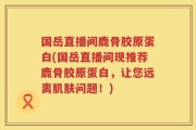 国岳直播间鹿骨胶原蛋白(国岳直播间现推荐鹿骨胶原蛋白，让您远离肌肤问题！)
