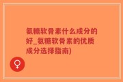 氨糖软骨素什么成分的好_氨糖软骨素的优质成分选择指南)