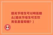 膝关节增生可以喝氨糖么(膝关节增生可否饮用氨基葡萄糖？)