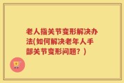 老人指关节变形解决办法(如何解决老年人手部关节变形问题？)
