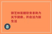 御芝林氨糖软骨素助力关节健康，开启活力新生活