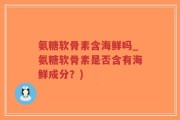 氨糖软骨素含海鲜吗_氨糖软骨素是否含有海鲜成分？)