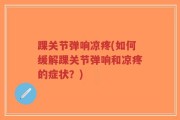 踝关节弹响凉疼(如何缓解踝关节弹响和凉疼的症状？)