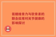 氨糖维骨力与软骨素的联合应用对关节健康的影响探讨