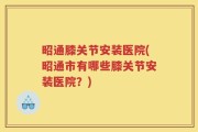 昭通膝关节安装医院(昭通市有哪些膝关节安装医院？)