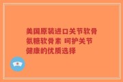 美国原装进口关节软骨氨糖软骨素 呵护关节健康的优质选择