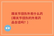 踝关节扭伤外用什么药(踝关节扭伤的外用药品合适吗？)