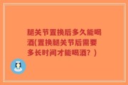 腿关节置换后多久能喝酒(置换腿关节后需要多长时间才能喝酒？)
