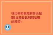 谷比利和氨糖有什么区别(比较谷比利和氨糖的异同)