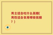 男士适合吃什么氨糖(男性适合食用哪些氨糖？)