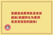 氨糖变成黑褐色沥青状固体(氨糖转化为黑褐色沥青状态的固体)