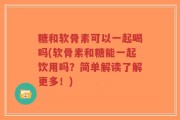 糖和软骨素可以一起喝吗(软骨素和糖能一起饮用吗？简单解读了解更多！)