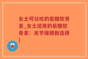 女士可以吃的氨糖软骨素_女士适用的氨糖软骨素：关节保健新选择)