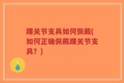 踝关节支具如何佩戴(如何正确佩戴踝关节支具？)