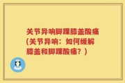 关节异响脚踝膝盖酸痛(关节异响：如何缓解膝盖和脚踝酸痛？)