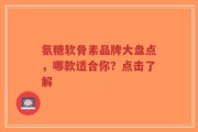 氨糖软骨素品牌大盘点，哪款适合你？点击了解