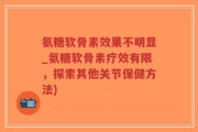 氨糖软骨素效果不明显_氨糖软骨素疗效有限，探索其他关节保健方法)