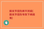 膝关节扭伤蹲不到底(膝关节扭伤导致下蹲困难)