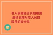 老人氨糖能否长期服用 解析氨糖对老人长期服用的安全性