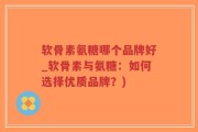 软骨素氨糖哪个品牌好_软骨素与氨糖：如何选择优质品牌？)