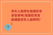 老年人腿疼吃氨糖软骨素管用吗(氨糖软骨素能缓解老年人腿疼吗？)