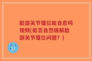 脸部关节错位能自愈吗视频(能否自然缓解脸部关节错位问题？)