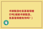 手脚酸涨吃氨基葡萄糖行吗(缓解手脚酸涨，氨基葡萄糖有效吗？)