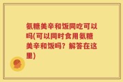 氨糖美辛和饭同吃可以吗(可以同时食用氨糖美辛和饭吗？解答在这里)