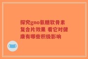 探究gno氨糖软骨素复合片效果 看它对健康有哪些积极影响