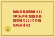 硫酸氨基葡萄糖片120片多少钱(硫酸氨基葡萄糖片120片价格及购买建议)