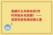 氨糖什么年龄吃好(何时开始补充氨糖？——适宜年龄及建议摄入量)