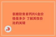 氨糖软骨素钙片6盒价格是多少 了解其性价比的关键