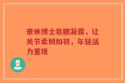 奈米博士氨糖凝露，让关节柔韧如初，年轻活力重现