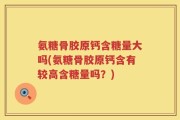 氨糖骨胶原钙含糖量大吗(氨糖骨胶原钙含有较高含糖量吗？)
