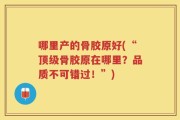哪里产的骨胶原好(“顶级骨胶原在哪里？品质不可错过！”)