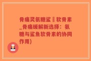 骨痛灵氨糖鲨魚软骨素_骨痛缓解新选择：氨糖与鲨鱼软骨素的协同作用)