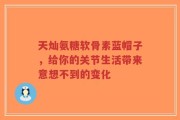 天灿氨糖软骨素蓝帽子，给你的关节生活带来意想不到的变化