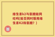 维生素k2与氨糖能同吃吗(能否同时服用维生素K2和氨糖？)