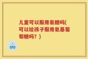 儿童可以服用氨糖吗(可以给孩子服用氨基葡萄糖吗？)