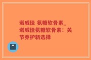 诺威佳 氨糖软骨素_诺威佳氨糖软骨素：关节养护新选择