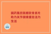 国药集团氨糖软骨素片助力关节健康重拾活力生活
