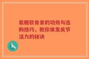 氨糖软骨素的功效与选购技巧，教你焕发关节活力的秘诀