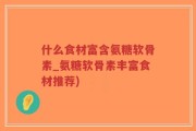 什么食材富含氨糖软骨素_氨糖软骨素丰富食材推荐)